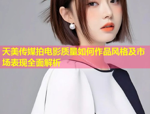 天美传媒拍电影质量如何作品风格及市场表现全面解析  第1张