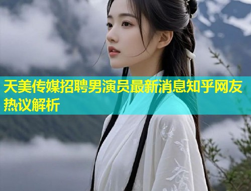 天美传媒招聘男演员最新消息知乎网友热议解析  第1张