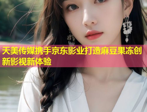 天美传媒携手京东影业打造麻豆果冻创新影视新体验  第1张
