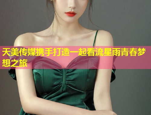 天美传媒携手打造一起看流星雨青春梦想之旅  第1张
