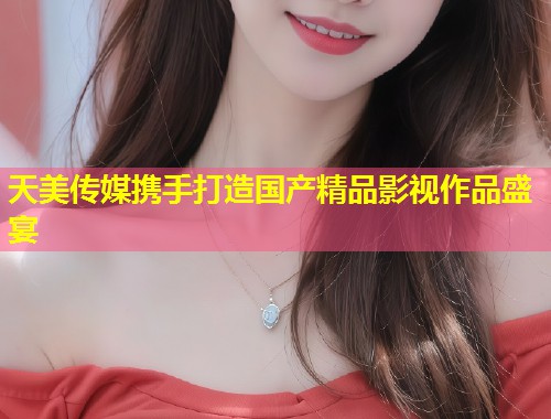 天美传媒携手打造国产精品影视作品盛宴  第1张
