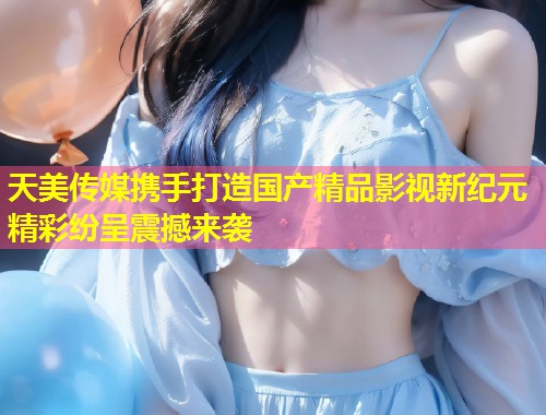 天美传媒携手打造国产精品影视新纪元精彩纷呈震撼来袭  第1张