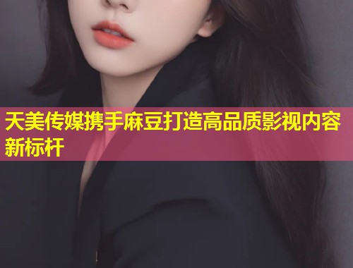 天美传媒携手麻豆打造高品质影视内容新标杆  第1张