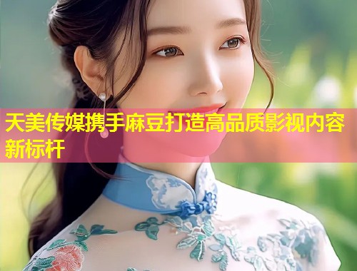 天美传媒携手麻豆打造高品质影视内容新标杆  第2张