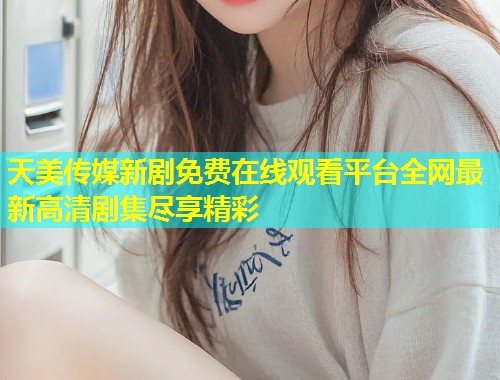 天美传媒新剧免费在线观看平台全网最新高清剧集尽享精彩  第1张