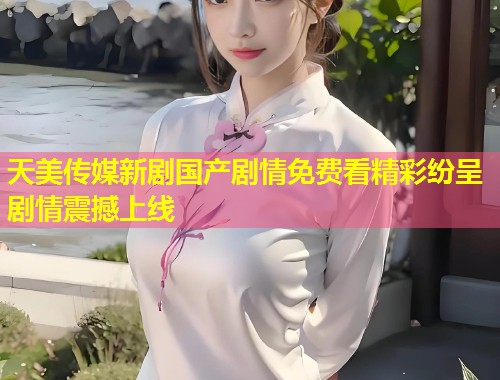 天美传媒新剧国产剧情免费看精彩纷呈剧情震撼上线  第1张