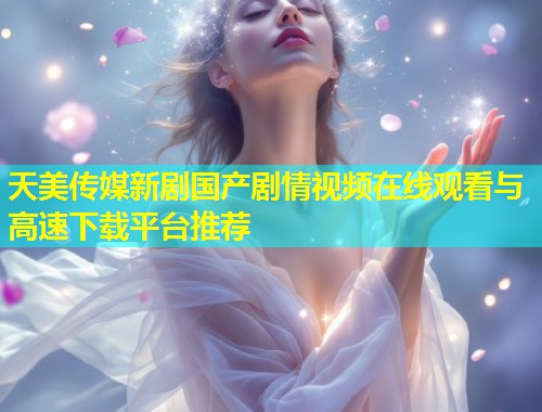 天美传媒新剧国产剧情视频在线观看与高速下载平台推荐  第1张