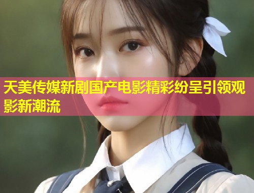 天美传媒新剧国产电影精彩纷呈引领观影新潮流  第1张