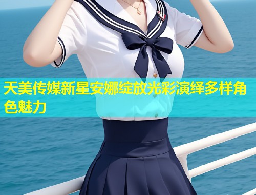 天美传媒新星安娜绽放光彩演绎多样角色魅力  第1张