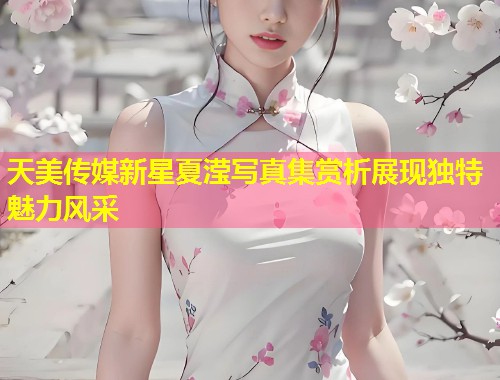天美传媒新星夏滢写真集赏析展现独特魅力风采  第1张