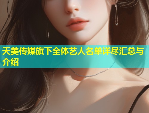 天美传媒旗下全体艺人名单详尽汇总与介绍  第2张