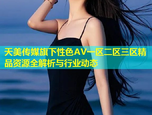 天美传媒旗下性色AV一区二区三区精品资源全解析与行业动态  第1张