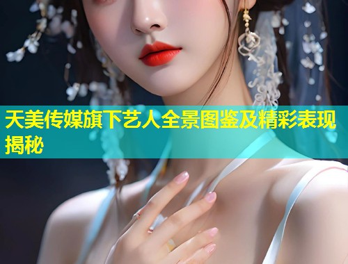 天美传媒旗下艺人全景图鉴及精彩表现揭秘  第1张