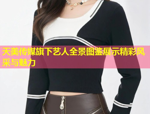 天美传媒旗下艺人全景图鉴展示精彩风采与魅力  第1张