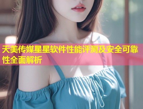 天美传媒星星软件性能评测及安全可靠性全面解析  第1张