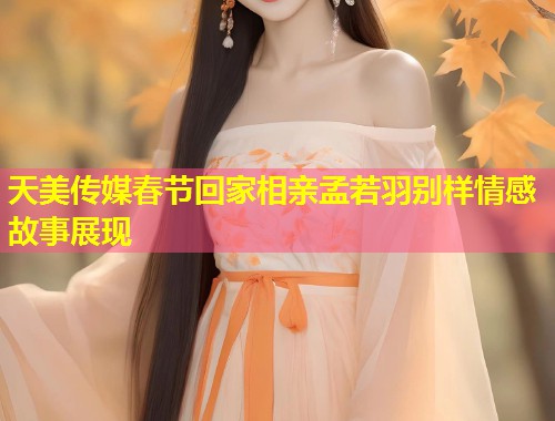 天美传媒春节回家相亲孟若羽别样情感故事展现  第1张