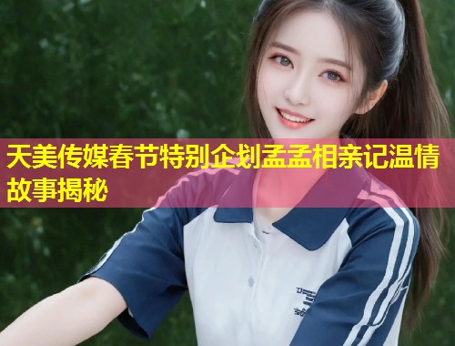 天美传媒春节特别企划孟孟相亲记温情故事揭秘  第1张