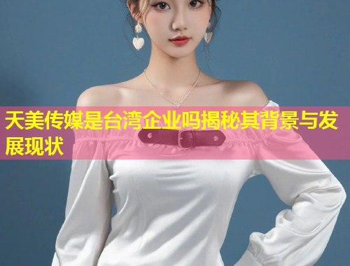 天美传媒是台湾企业吗揭秘其背景与发展现状  第1张