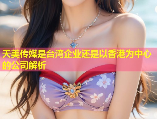 天美传媒是台湾企业还是以香港为中心的公司解析  第1张