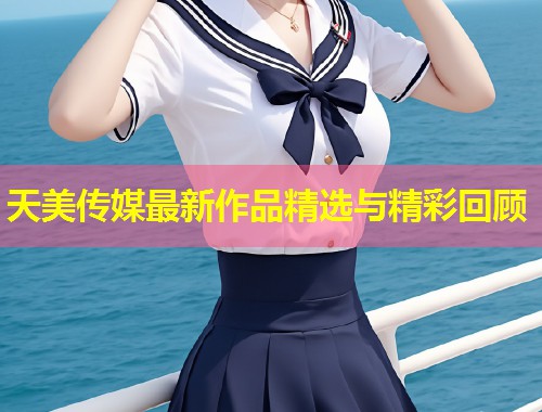 天美传媒最新作品精选与精彩回顾  第1张