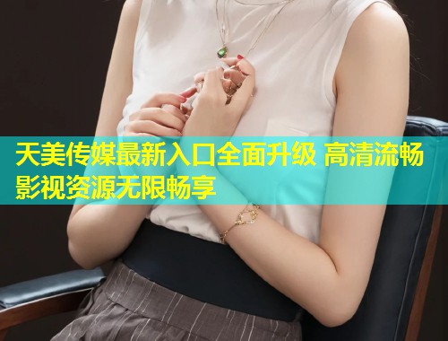 天美传媒最新入口全面升级 高清流畅影视资源无限畅享  第1张