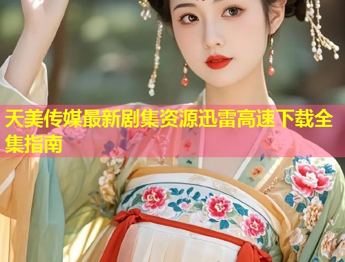 天美传媒最新剧集资源迅雷高速下载全集指南  第1张