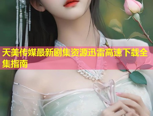天美传媒最新剧集资源迅雷高速下载全集指南  第2张