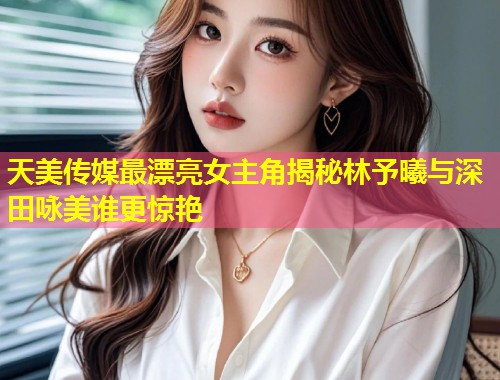 天美传媒最漂亮女主角揭秘林予曦与深田咏美谁更惊艳  第1张