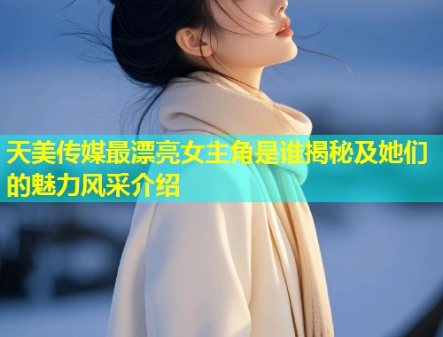 天美传媒最漂亮女主角是谁揭秘及她们的魅力风采介绍  第1张