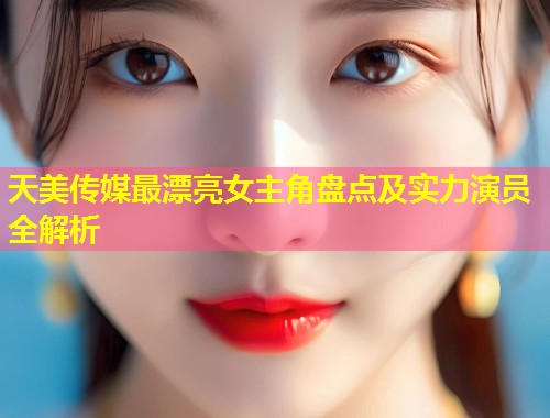 天美传媒最漂亮女主角盘点及实力演员全解析  第1张