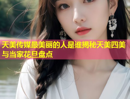天美传媒最美丽的人是谁揭秘天美四美与当家花旦盘点  第1张
