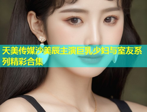 天美传媒沙美辰主演巨乳少妇与室友系列精彩合集  第1张